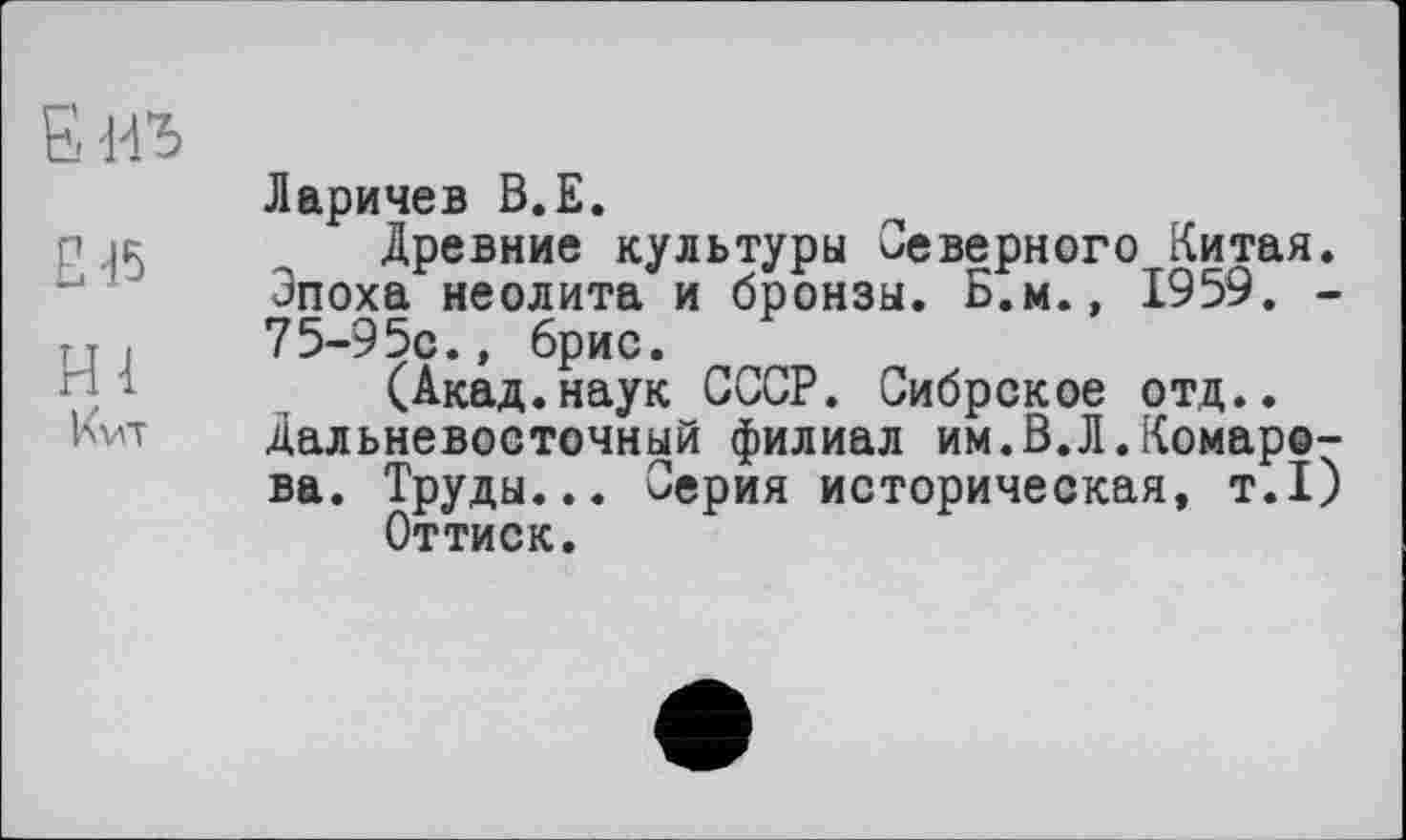 ﻿Б иъ
£45
НІ
Кит
Ларичев В.Е.
Древние культуры Северного Китая. Эпоха неолита и бронзы. Б.м., 1959. -75-95с., брис.
(Акад.наук СССР. Сибрское отд.. Дальневосточный филиал им.В.Л.Комарова. Труды... Серия историческая, т.1)
Оттиск.